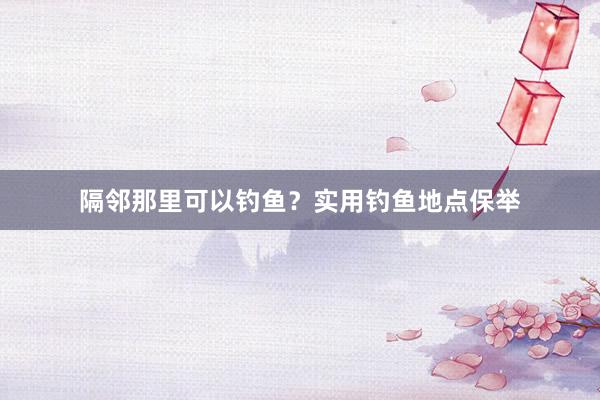 隔邻那里可以钓鱼？实用钓鱼地点保举