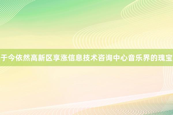 于今依然高新区享涨信息技术咨询中心音乐界的瑰宝