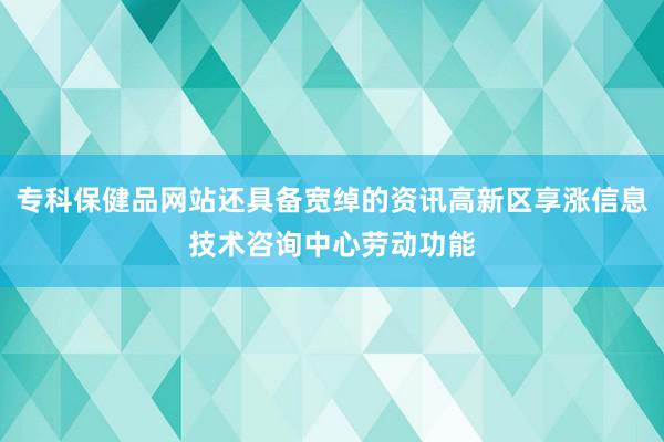 专科保健品网站还具备宽绰的资讯高新区享涨信息技术咨询中心劳动功能